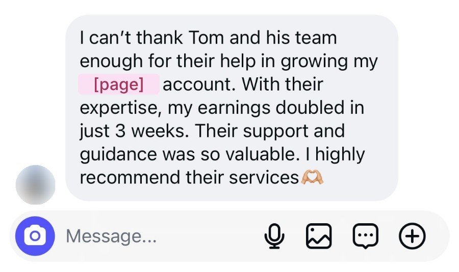 Instagram message: I can't thank Tom and his team enough for their help in growing my account. With their expertise, my earnings doubled in just 3 weeks. Their support and guidance was so valuable. I highly recommend their services.